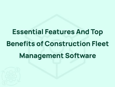 Essential Features And Top Benefits of Construction Fleet Management Software